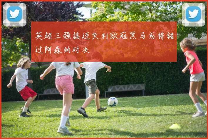 英超三强接连失利欧冠黑马或将错过阿森纳对决