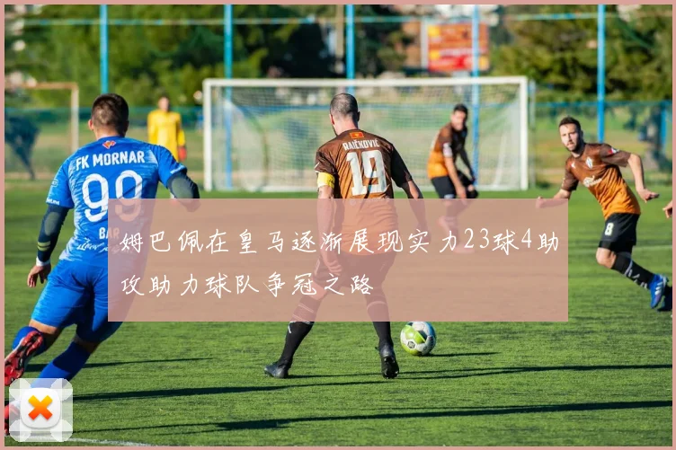 姆巴佩在皇马逐渐展现实力23球4助攻助力球队争冠之路