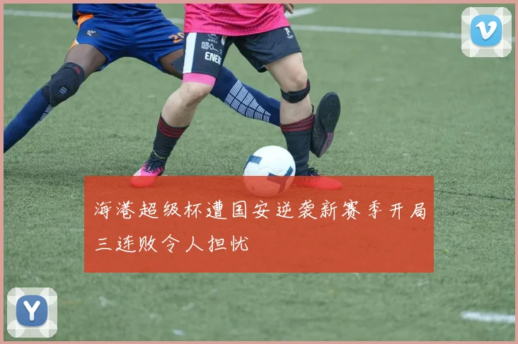 海港超级杯遭国安逆袭新赛季开局三连败令人担忧